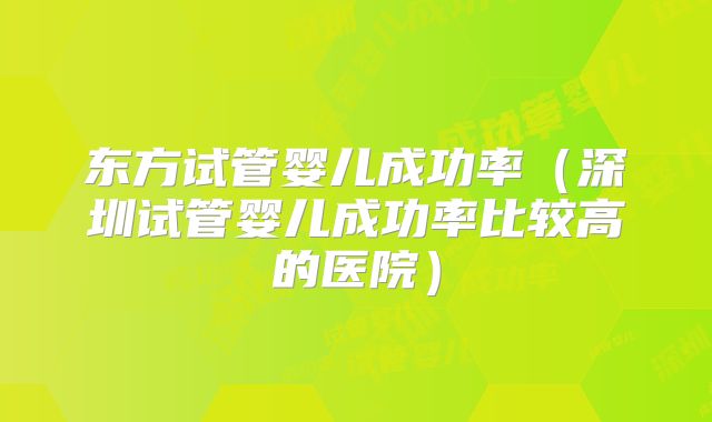 东方试管婴儿成功率（深圳试管婴儿成功率比较高的医院）