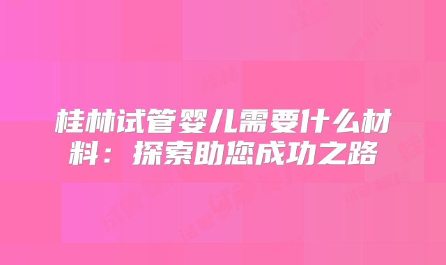 桂林试管婴儿需要什么材料：探索助您成功之路