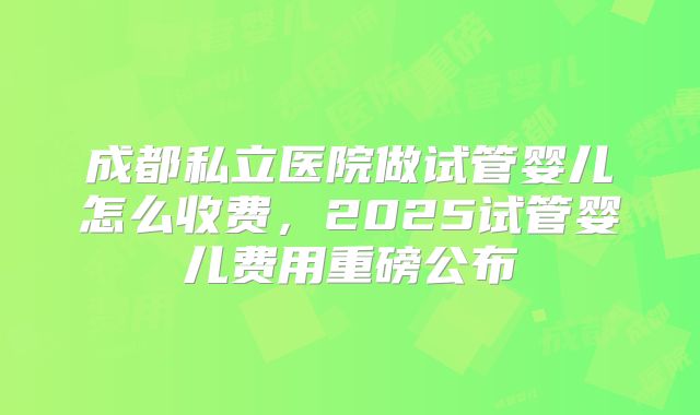 成都私立医院做试管婴儿怎么收费，2025试管婴儿费用重磅公布