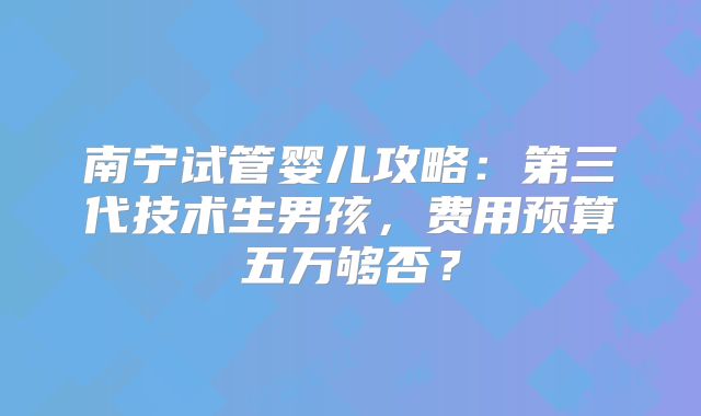 南宁试管婴儿攻略：第三代技术生男孩，费用预算五万够否？