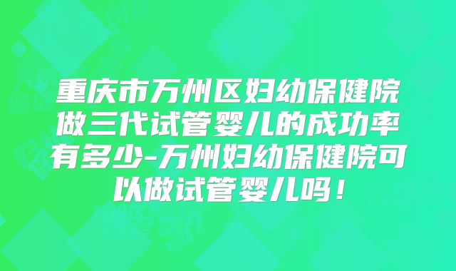 重庆市万州区妇幼保健院做三代试管婴儿的成功率有多少-万州妇幼保健院可以做试管婴儿吗！