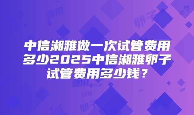 中信湘雅做一次试管费用多少2025中信湘雅卵子试管费用多少钱?