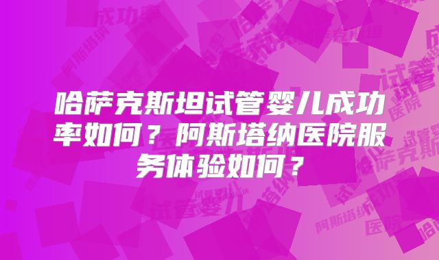 哈萨克斯坦试管婴儿成功率如何？阿斯塔纳医院服务体验如何？