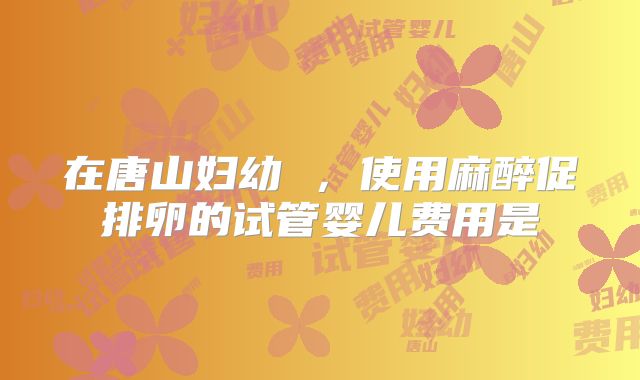 在唐山妇幼 ，使用麻醉促排卵的试管婴儿费用是