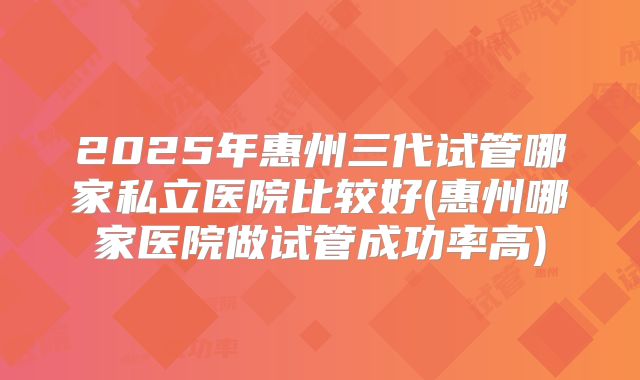 2025年惠州三代试管哪家私立医院比较好(惠州哪家医院做试管成功率高)