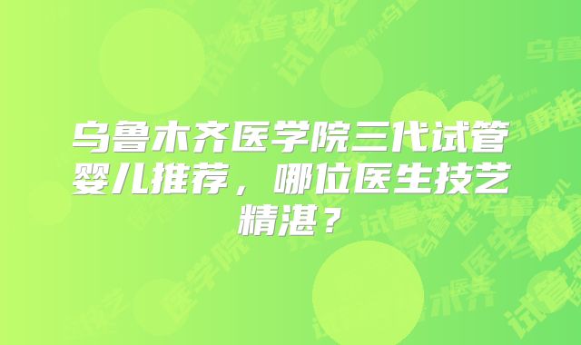 乌鲁木齐医学院三代试管婴儿推荐，哪位医生技艺精湛？