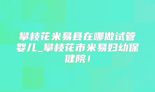 攀枝花米易县在哪做试管婴儿_攀枝花市米易妇幼保健院！
