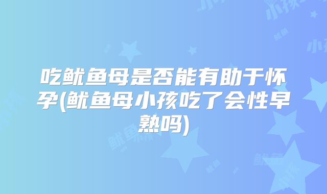 吃鱿鱼母是否能有助于怀孕(鱿鱼母小孩吃了会性早熟吗)