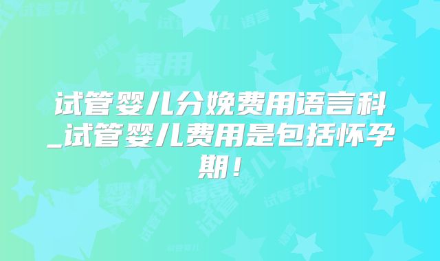 试管婴儿分娩费用语言科_试管婴儿费用是包括怀孕期！