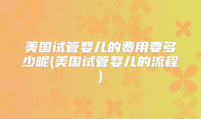美国试管婴儿的费用要多少呢(美国试管婴儿的流程)