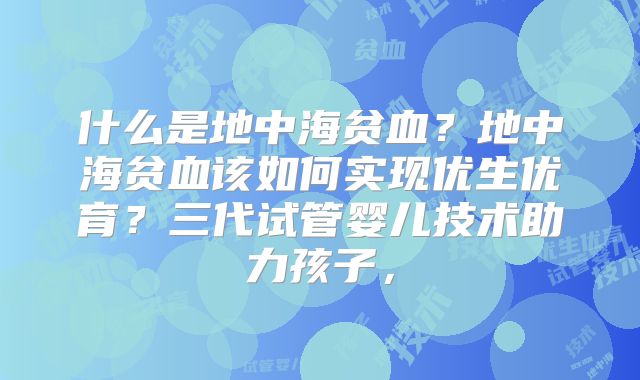 什么是地中海贫血？地中海贫血该如何实现优生优育？三代试管婴儿技术助力孩子，