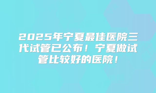 2025年宁夏最佳医院三代试管已公布！宁夏做试管比较好的医院！