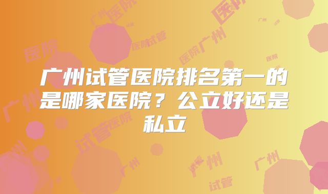 广州试管医院排名第一的是哪家医院？公立好还是私立