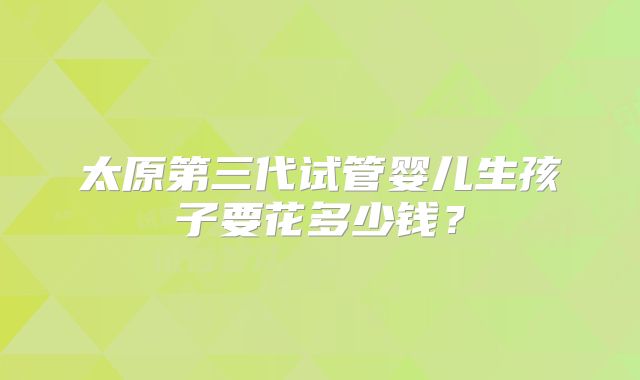 太原第三代试管婴儿生孩子要花多少钱？