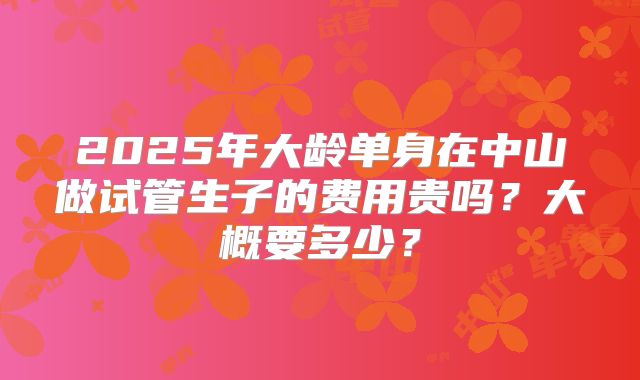 2025年大龄单身在中山做试管生子的费用贵吗?大概要多少?