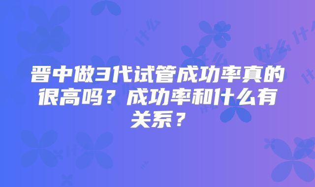 晋中做3代试管成功率真的很高吗？成功率和什么有关系？