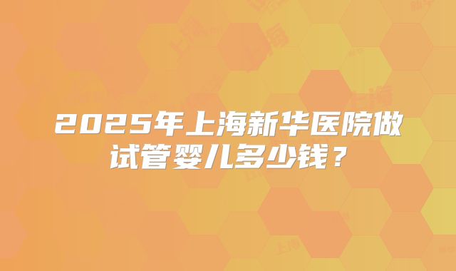 2025年上海新华医院做试管婴儿多少钱?