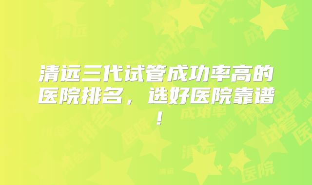 清远三代试管成功率高的医院排名,选好医院靠谱!