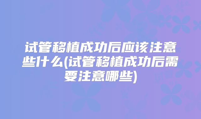 试管移植成功后应该注意些什么(试管移植成功后需要注意哪些)