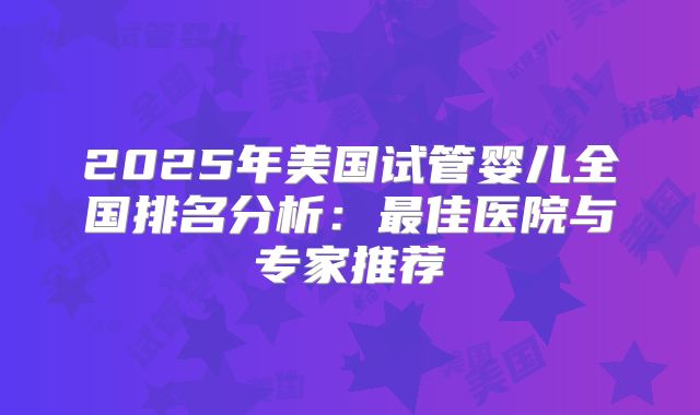 2025年美国试管婴儿全国排名分析：最佳医院与专家推荐