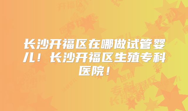 长沙开福区在哪做试管婴儿！长沙开福区生殖专科医院！