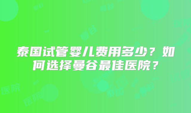 泰国试管婴儿费用多少？如何选择曼谷最佳医院？