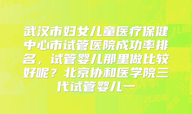 武汉市妇女儿童医疗保健中心市试管医院成功率排名，试管婴儿那里做比较好呢？北京协和医学院三代试管婴儿一