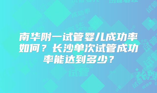 南华附一试管婴儿成功率如何？长沙单次试管成功率能达到多少？