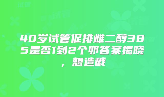 40岁试管促排雌二醇385是否1到2个卵答案揭晓，想造戳