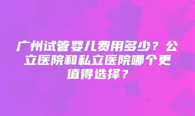 广州试管婴儿费用多少？公立医院和私立医院哪个更值得选择？