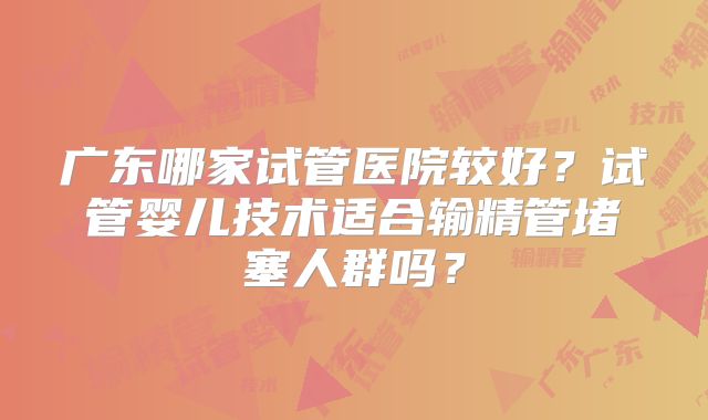 广东哪家试管医院较好？试管婴儿技术适合输精管堵塞人群吗？