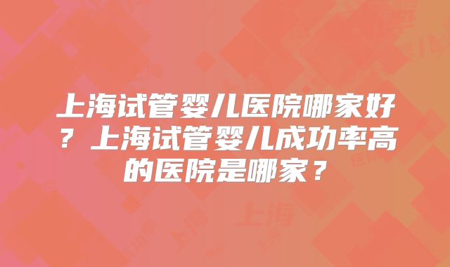 上海试管婴儿医院哪家好？上海试管婴儿成功率高的医院是哪家？