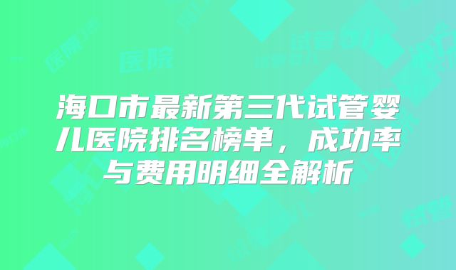 海口市最新第三代试管婴儿医院排名榜单，成功率与费用明细全解析