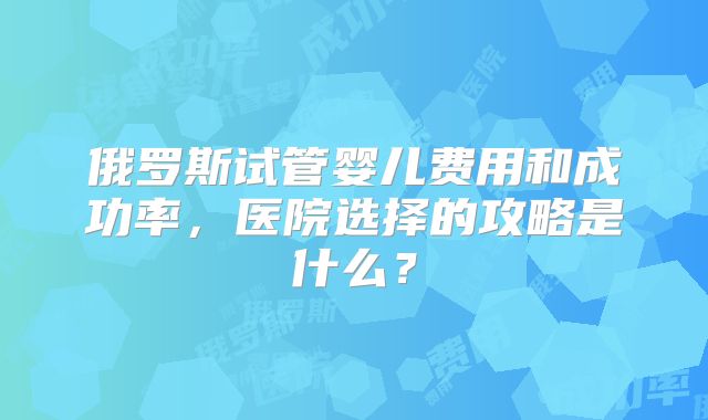 俄罗斯试管婴儿费用和成功率，医院选择的攻略是什么？