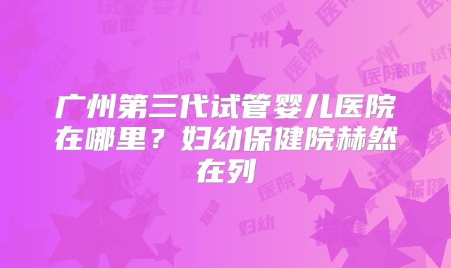 广州第三代试管婴儿医院在哪里？妇幼保健院赫然在列