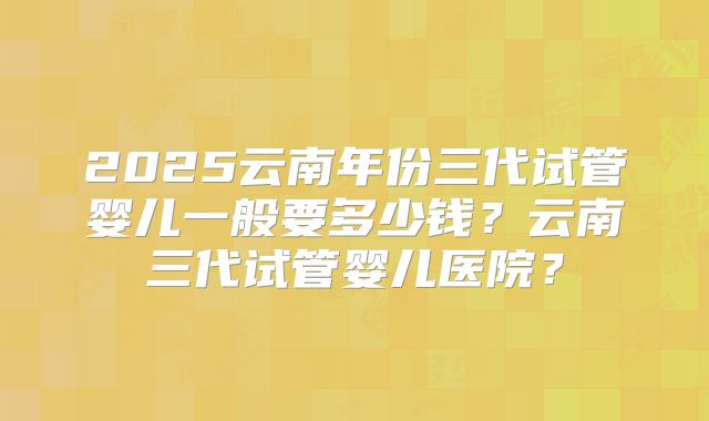 2025云南年份三代试管婴儿一般要多少钱？云南三代试管婴儿医院？
