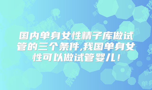 国内单身女性精子库做试管的三个条件,我国单身女性可以做试管婴儿！