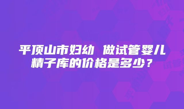 平顶山市妇幼 做试管婴儿精子库的价格是多少？