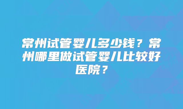 常州试管婴儿多少钱？常州哪里做试管婴儿比较好医院？