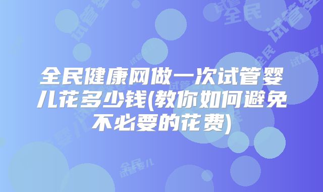 全民健康网做一次试管婴儿花多少钱(教你如何避免不必要的花费)