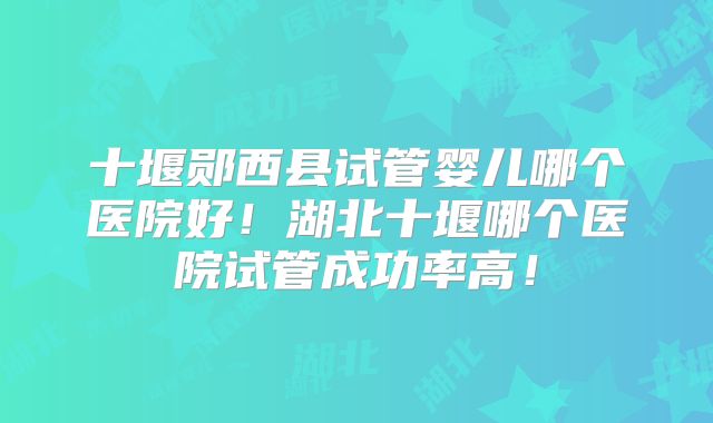 十堰郧西县试管婴儿哪个医院好！湖北十堰哪个医院试管成功率高！