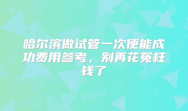 哈尔滨做试管一次便能成功费用参考，别再花冤枉钱了