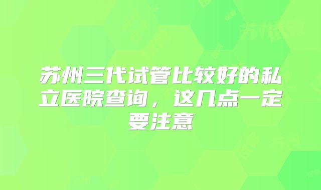 苏州三代试管比较好的私立医院查询，这几点一定要注意