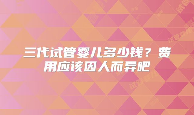 三代试管婴儿多少钱？费用应该因人而异吧