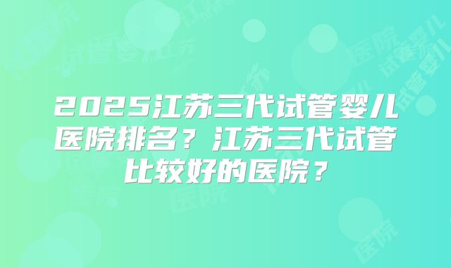 2025江苏三代试管婴儿医院排名？江苏三代试管比较好的医院？