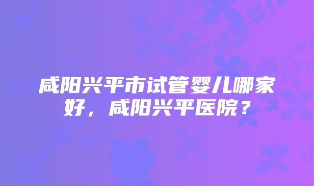 咸阳兴平市试管婴儿哪家好，咸阳兴平医院？