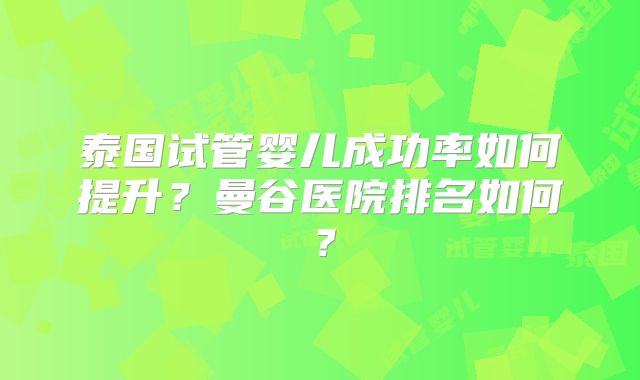 泰国试管婴儿成功率如何提升？曼谷医院排名如何？