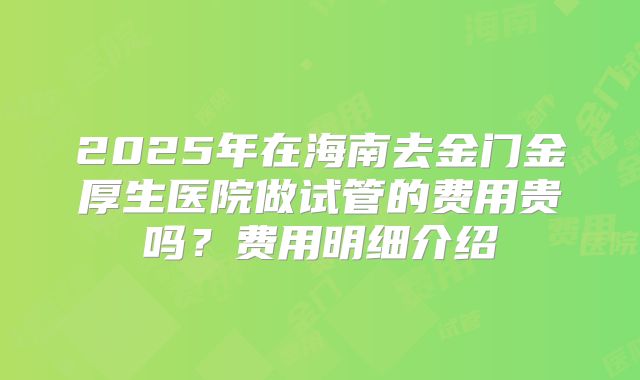 2025年在海南去金门金厚生医院做试管的费用贵吗？费用明细介绍