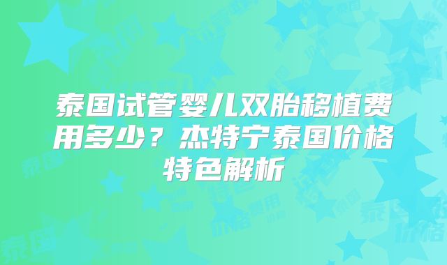 泰国试管婴儿双胎移植费用多少？杰特宁泰国价格特色解析