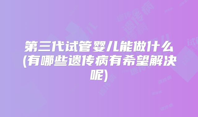 第三代试管婴儿能做什么(有哪些遗传病有希望解决呢)
